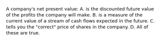 A company's net present value: A. is the discounted future value of the profits the company will make. B. is a measure of the current value of a stream of cash flows expected in the future. C. tells you the "correct" price of shares in the company. D. All of these are true.