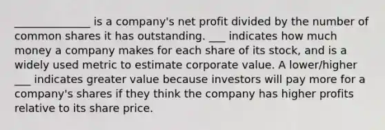 ______________ is a company's net profit divided by the number of common shares it has outstanding. ___ indicates how much money a company makes for each share of its stock, and is a widely used metric to estimate corporate value. A lower/higher ___ indicates greater value because investors will pay more for a company's shares if they think the company has higher profits relative to its share price.