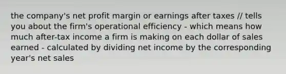 the company's net profit margin or earnings after taxes // tells you about the firm's operational efficiency - which means how much after-tax income a firm is making on each dollar of sales earned - calculated by dividing net income by the corresponding year's net sales