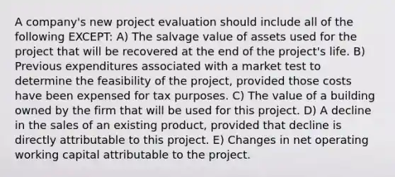 A company's new project evaluation should include all of the following EXCEPT: A) The salvage value of assets used for the project that will be recovered at the end of the project's life. B) Previous expenditures associated with a market test to determine the feasibility of the project, provided those costs have been expensed for tax purposes. C) The value of a building owned by the firm that will be used for this project. D) A decline in the sales of an existing product, provided that decline is directly attributable to this project. E) Changes in net operating working capital attributable to the project.