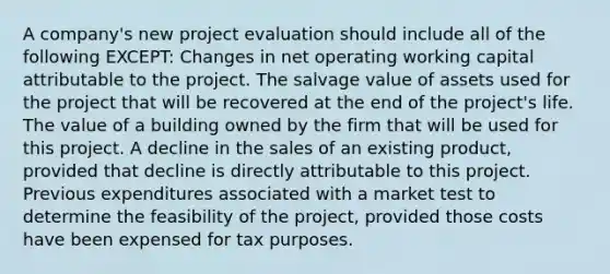 A company's new project evaluation should include all of the following EXCEPT: Changes in net operating working capital attributable to the project. The salvage value of assets used for the project that will be recovered at the end of the project's life. The value of a building owned by the firm that will be used for this project. A decline in the sales of an existing product, provided that decline is directly attributable to this project. Previous expenditures associated with a market test to determine the feasibility of the project, provided those costs have been expensed for tax purposes.