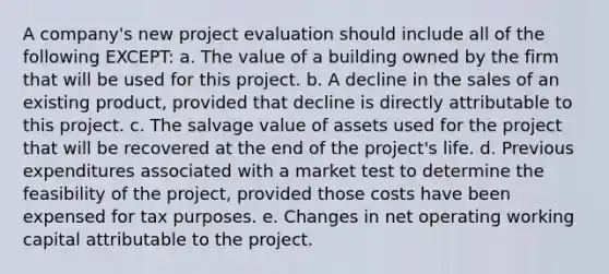 A company's new project evaluation should include all of the following EXCEPT: a. The value of a building owned by the firm that will be used for this project. b. A decline in the sales of an existing product, provided that decline is directly attributable to this project. c. The salvage value of assets used for the project that will be recovered at the end of the project's life. d. Previous expenditures associated with a market test to determine the feasibility of the project, provided those costs have been expensed for tax purposes. e. Changes in net operating working capital attributable to the project.