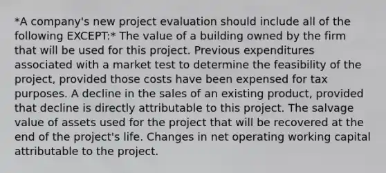 *A company's new project evaluation should include all of the following EXCEPT:* The value of a building owned by the firm that will be used for this project. Previous expenditures associated with a market test to determine the feasibility of the project, provided those costs have been expensed for tax purposes. A decline in the sales of an existing product, provided that decline is directly attributable to this project. The salvage value of assets used for the project that will be recovered at the end of the project's life. Changes in net operating working capital attributable to the project.