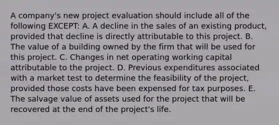 A company's new project evaluation should include all of the following EXCEPT: A. A decline in the sales of an existing product, provided that decline is directly attributable to this project. B. The value of a building owned by the firm that will be used for this project. C. Changes in net operating working capital attributable to the project. D. Previous expenditures associated with a market test to determine the feasibility of the project, provided those costs have been expensed for tax purposes. E. The salvage value of assets used for the project that will be recovered at the end of the project's life.