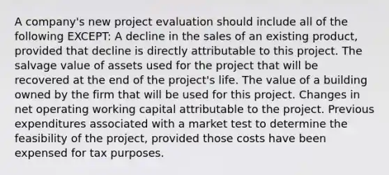 A company's new project evaluation should include all of the following EXCEPT: A decline in the sales of an existing product, provided that decline is directly attributable to this project. The salvage value of assets used for the project that will be recovered at the end of the project's life. The value of a building owned by the firm that will be used for this project. Changes in net operating working capital attributable to the project. Previous expenditures associated with a market test to determine the feasibility of the project, provided those costs have been expensed for tax purposes.