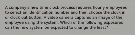 A company's new time clock process requires hourly employees to select an identification number and then choose the clock-in or clock-out button. A video camera captures an image of the employee using the system. Which of the following exposures can the new system be expected to change the least?