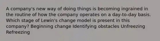 A company's new way of doing things is becoming ingrained in the routine of how the company operates on a day-to-day basis. Which stage of Lewin's change model is present in this company? Beginning change Identifying obstacles Unfreezing Refreezing