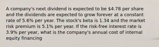 A company's next dividend is expected to be 4.78 per share and the dividends are expected to grow forever at a constant rate of 5.6% per year. The stock's beta is 1.34 and the market risk premium is 5.1% per year. If the risk-free interest rate is 3.9% per year, what is the company's annual cost of internal equity financing