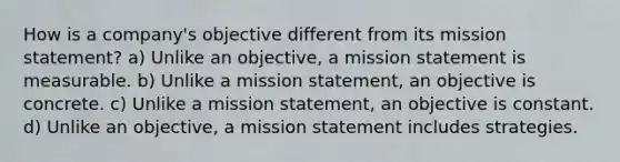 How is a company's objective different from its mission statement? a) Unlike an objective, a mission statement is measurable. b) Unlike a mission statement, an objective is concrete. c) Unlike a mission statement, an objective is constant. d) Unlike an objective, a mission statement includes strategies.