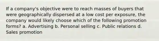 If a company's objective were to reach masses of buyers that were geographically dispersed at a low cost per exposure, the company would likely choose which of the following promotion forms? a. Advertising b. Personal selling c. Public relations d. Sales promotion