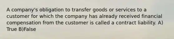 A company's obligation to transfer goods or services to a customer for which the company has already received financial compensation from the customer is called a contract liability. A) True B)False