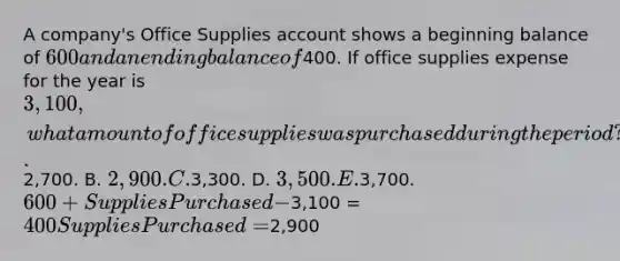 A company's Office Supplies account shows a beginning balance of 600 and an ending balance of400. If office supplies expense for the year is 3,100, what amount of office supplies was purchased during the period? A.2,700. B. 2,900. C.3,300. D. 3,500. E.3,700. 600 + Supplies Purchased -3,100 = 400 Supplies Purchased =2,900