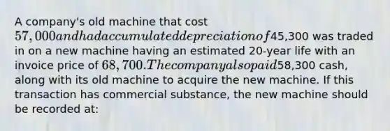 A company's old machine that cost 57,000 and had accumulated depreciation of45,300 was traded in on a new machine having an estimated 20-year life with an invoice price of 68,700. The company also paid58,300 cash, along with its old machine to acquire the new machine. If this transaction has commercial substance, the new machine should be recorded at: