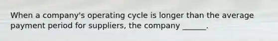 When a company's operating cycle is longer than the average payment period for suppliers, the company ______.