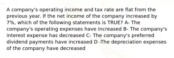 A company's operating income and tax rate are flat from the previous year. If the net income of the company increased by 7%, which of the following statements is TRUE? A- The company's operating expenses have increased B- The company's interest expense has decreased C- The company's preferred dividend payments have increased D -The depreciation expenses of the company have decreased