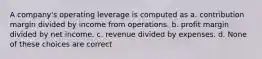 A company's operating leverage is computed as a. contribution margin divided by income from operations. b. profit margin divided by net income. c. revenue divided by expenses. d. None of these choices are correct