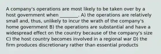 A company's operations are most likely to be taken over by a host government when ________. A) the operations are relatively small and, thus, unlikely to incur the wrath of the company's home government B) the operations are substantial and have a widespread effect on the country because of the company's size C) the host country becomes involved in a regional war D) the firm produces discretionary rather than essential products