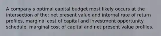 A company's optimal capital budget most likely occurs at the intersection of the: net present value and internal rate of return profiles. marginal cost of capital and investment opportunity schedule. marginal cost of capital and net present value profiles.