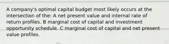 A company's optimal capital budget most likely occurs at the intersection of the: A net present value and internal rate of return profiles. B marginal cost of capital and investment opportunity schedule. C marginal cost of capital and net present value profiles.