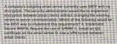 A company's outgoing email server currently uses SMTP with no encryption. The security administrator would like to implement encryption between email clients without changing the existing server-to-server communication. Which of the following would be the BEST way to implement this requirement? A. Implement Secure IMAP B. Require the use of S/MIME C. Install an SSL certificate on the email server D. Use a VPN tunnel between email clients