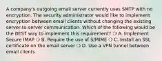 A company's outgoing email server currently uses SMTP with no encryption. The security administrator would like to implement encryption between email clients without changing the existing server-to-server communication. Which of the following would be the BEST way to implement this requirement? ❍ A. Implement Secure IMAP ❍ B. Require the use of S/MIME ❍ C. Install an SSL certificate on the email server ❍ D. Use a VPN tunnel between email clients