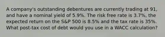 A company's outstanding debentures are currently trading at 91, and have a nominal yield of 5.9%. The risk free rate is 3.7%, the expected return on the S&P 500 is 8.5% and the tax rate is 35%. What post-tax cost of debt would you use in a WACC calculation?