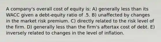 A company's overall cost of equity is: A) generally less than its WACC given a debt-equity ratio of .5. B) unaffected by changes in the market risk premium. C) directly related to the risk level of the firm. D) generally less than the firm's aftertax cost of debt. E) inversely related to changes in the level of inflation.