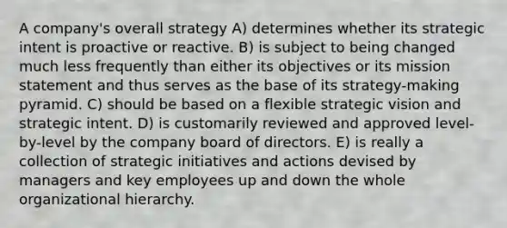 A company's overall strategy A) determines whether its strategic intent is proactive or reactive. B) is subject to being changed much less frequently than either its objectives or its mission statement and thus serves as the base of its strategy-making pyramid. C) should be based on a flexible strategic vision and strategic intent. D) is customarily reviewed and approved level-by-level by the company board of directors. E) is really a collection of strategic initiatives and actions devised by managers and key employees up and down the whole organizational hierarchy.