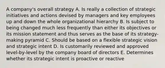 A company's overall strategy A. Is really a collection of strategic initiatives and actions devised by managers and key employees up and down the whole organizational hierarchy B. Is subject to being changed much less frequently than either its objectives or its mission statement and thus serves as the base of its strategy-making pyramid C. Should be based on a flexible strategic vision and strategic intent D. Is customarily reviewed and approved level-by-level by the company board of directors E. Determines whether its strategic intent is proactive or reactive