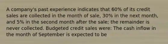 A company's past experience indicates that 60% of its credit sales are collected in the month of sale, 30% in the next month, and 5% in the second month after the sale; the remainder is never collected. Budgeted credit sales were: The cash inflow in the month of September is expected to be