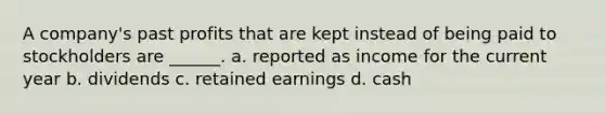 A company's past profits that are kept instead of being paid to stockholders are ______. a. reported as income for the current year b. dividends c. retained earnings d. cash