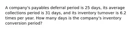 A company's payables deferral period is 25 days, its average collections period is 31 days, and its inventory turnover is 6.2 times per year. How many days is the company's inventory conversion period?