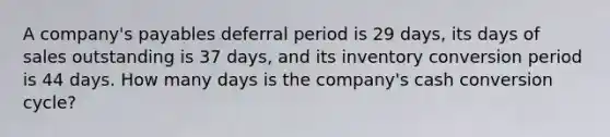 A company's payables deferral period is 29 days, its days of sales outstanding is 37 days, and its inventory conversion period is 44 days. How many days is the company's cash conversion cycle?