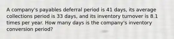 A company's payables deferral period is 41 days, its average collections period is 33 days, and its inventory turnover is 8.1 times per year. How many days is the company's inventory conversion period?