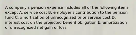 A company's pension expense includes all of the following items except A. service cost B. employer's contribution to the pension fund C. amortization of unrecognized prior service cost D. interest cost on the projected benefit obligation E. amortization of unrecognized net gain or loss