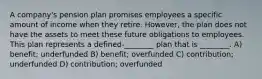 A company's pension plan promises employees a specific amount of income when they retire. However, the plan does not have the assets to meet these future obligations to employees. This plan represents a defined-________ plan that is ________. A) benefit; underfunded B) benefit; overfunded C) contribution; underfunded D) contribution; overfunded