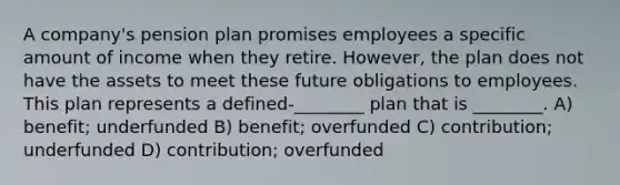 A company's pension plan promises employees a specific amount of income when they retire. However, the plan does not have the assets to meet these future obligations to employees. This plan represents a defined-________ plan that is ________. A) benefit; underfunded B) benefit; overfunded C) contribution; underfunded D) contribution; overfunded