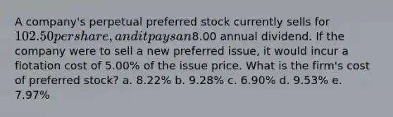 A company's perpetual preferred stock currently sells for 102.50 per share, and it pays an8.00 annual dividend. If the company were to sell a new preferred issue, it would incur a flotation cost of 5.00% of the issue price. What is the firm's cost of preferred stock? a. 8.22% b. 9.28% c. 6.90% d. 9.53% e. 7.97%