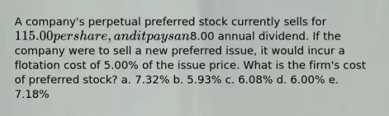 A company's perpetual preferred stock currently sells for 115.00 per share, and it pays an8.00 annual dividend. If the company were to sell a new preferred issue, it would incur a flotation cost of 5.00% of the issue price. What is the firm's cost of preferred stock? a. 7.32% b. 5.93% c. 6.08% d. 6.00% e. 7.18%