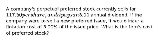 A company's perpetual preferred stock currently sells for 117.50 per share, and it pays an8.00 annual dividend. If the company were to sell a new preferred issue, it would incur a flotation cost of 5.00% of the issue price. What is the firm's cost of preferred stock?