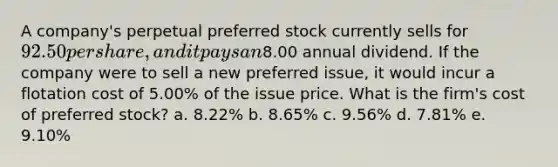 A company's perpetual preferred stock currently sells for 92.50 per share, and it pays an8.00 annual dividend. If the company were to sell a new preferred issue, it would incur a flotation cost of 5.00% of the issue price. What is the firm's cost of preferred stock? a. 8.22% b. 8.65% c. 9.56% d. 7.81% e. 9.10%