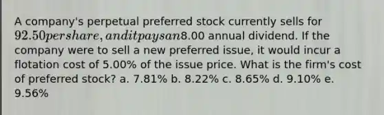 A company's perpetual preferred stock currently sells for 92.50 per share, and it pays an8.00 annual dividend. If the company were to sell a new preferred issue, it would incur a flotation cost of 5.00% of the issue price. What is the firm's cost of preferred stock? a. 7.81% b. 8.22% c. 8.65% d. 9.10% e. 9.56%