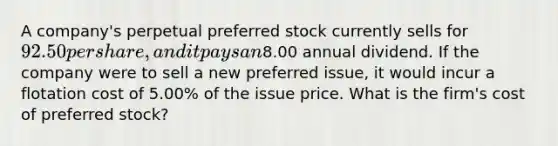 A company's perpetual preferred stock currently sells for 92.50 per share, and it pays an8.00 annual dividend. If the company were to sell a new preferred issue, it would incur a flotation cost of 5.00% of the issue price. What is the firm's cost of preferred stock?