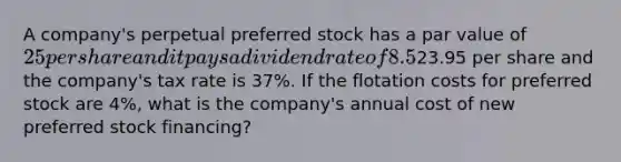 A company's perpetual preferred stock has a par value of 25 per share and it pays a dividend rate of 8.5% per year. The preferred stock's market value is23.95 per share and the company's tax rate is 37%. If the flotation costs for preferred stock are 4%, what is the company's annual cost of new preferred stock financing?