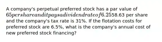 A company's perpetual preferred stock has a par value of 65 per share and it pays a dividend rate of 6.25% per year. The preferred stock's market value is58.63 per share and the company's tax rate is 31%. If the flotation costs for preferred stock are 6.5%, what is the company's annual cost of new preferred stock financing?