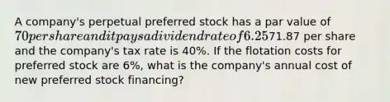 A company's perpetual preferred stock has a par value of 70 per share and it pays a dividend rate of 6.25% per year. The preferred stock's market value is71.87 per share and the company's tax rate is 40%. If the flotation costs for preferred stock are 6%, what is the company's annual cost of new preferred stock financing?