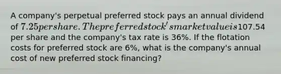 A company's perpetual preferred stock pays an annual dividend of 7.25 per share. The preferred stock's market value is107.54 per share and the company's tax rate is 36%. If the flotation costs for preferred stock are 6%, what is the company's annual cost of new preferred stock financing?