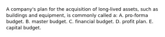 A company's plan for the acquisition of long-lived assets, such as buildings and equipment, is commonly called a: A. pro-forma budget. B. master budget. C. financial budget. D. profit plan. E. capital budget.