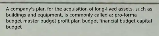 A company's plan for the acquisition of long-lived assets, such as buildings and equipment, is commonly called a: pro-forma budget master budget profit plan budget financial budget capital budget