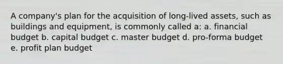 A company's plan for the acquisition of long-lived assets, such as buildings and equipment, is commonly called a: a. financial budget b. capital budget c. master budget d. pro-forma budget e. profit plan budget